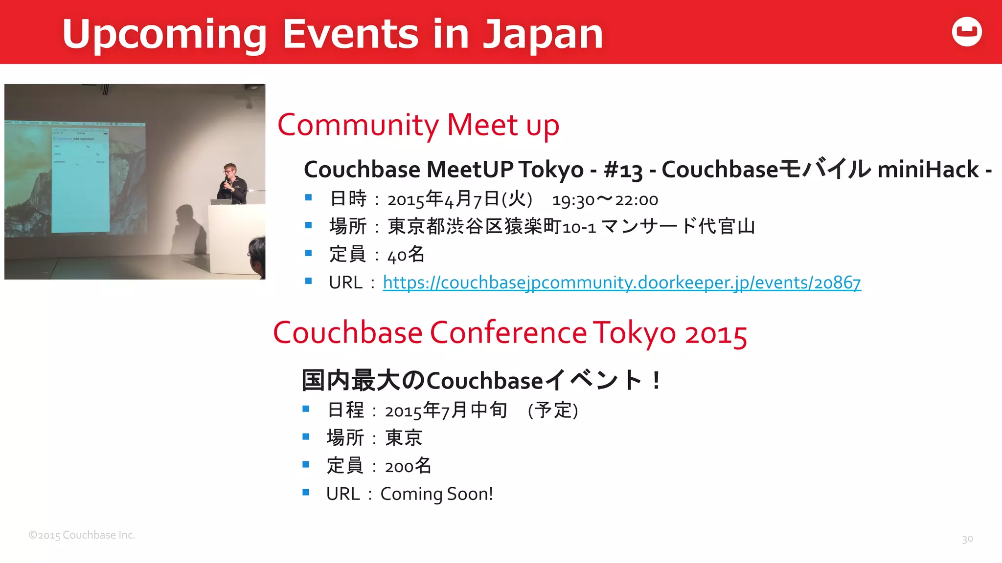 ©2015	
  Couchbase	
  Inc.	
  
Upcoming  Events  in  Japan
30	
  
Community	
  Meet	
  up	
  
Couchbase	
  MeetUP	
  Tokyo	
  -­‐	
  #13	
  -­‐	
  Couchbaseモバイル	
  miniHack	
  -­‐	
  
§  日時：2015年4月7日(火)　19:30〜22:00	
  
§  場所：東京都渋谷区猿楽町10-­‐1	
  マンサード代官山	
  
§  定員：40名　	
  
§  URL：https://couchbasejpcommunity.doorkeeper.jp/events/20867	
  
	
  
国内最大のCouchbaseイベント！	
  
§  日程：2015年7月中旬　(予定)	
  
§  場所：東京	
  
§  定員：200名	
  
§  URL：Coming	
  Soon!	
  
	
  
Couchbase	
  Conference	
  Tokyo	
  2015	
  
 