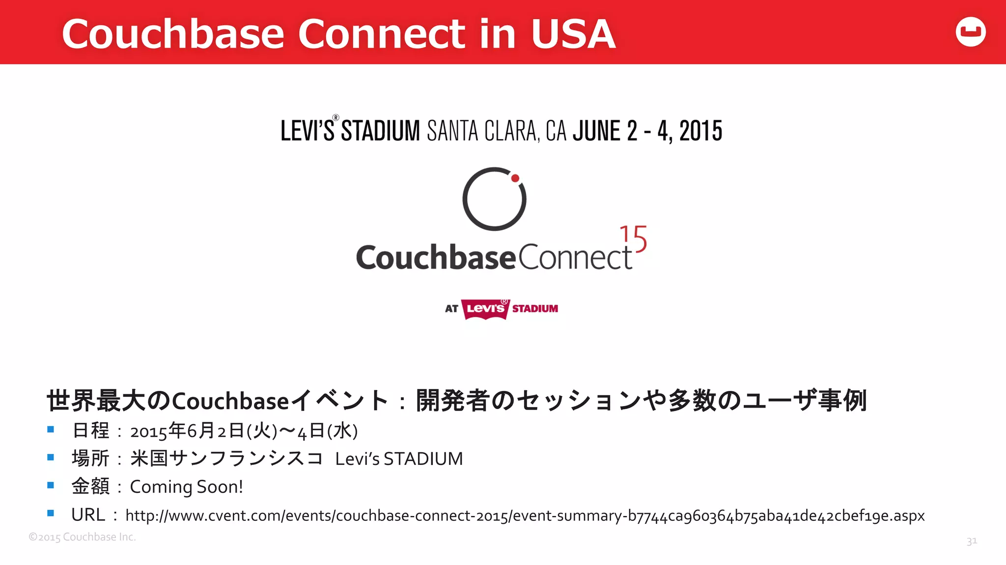 ©2015	
  Couchbase	
  Inc.	
  
Couchbase  Connect  in  USA
31	
  
世界最大のCouchbaseイベント：開発者のセッションや多数のユーザ事例	
  
§  日程：2015年6月2日(火)〜4日(水)	
  	
  
§  場所：米国サンフランシスコ	
 Levi’s	
  STADIUM	
  
§  金額：Coming	
  Soon!	
  
§  URL：http://www.cvent.com/events/couchbase-­‐connect-­‐2015/event-­‐summary-­‐b7744ca960364b75aba41de42cbef19e.aspx	
  
	
  
 