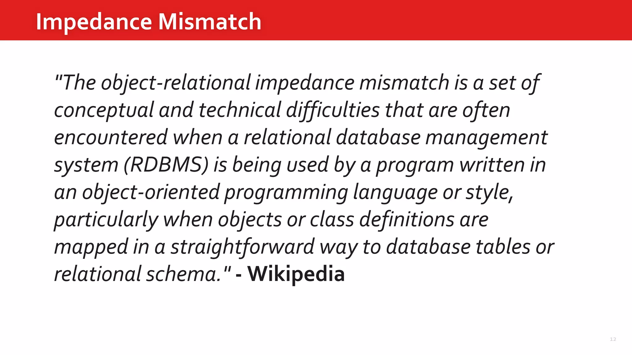 12
Impedance Mismatch
"The object-relational impedance mismatch is a set of
conceptual and technical difficulties that are often
encountered when a relational database management
system (RDBMS) is being used by a program written in
an object-oriented programming language or style,
particularly when objects or class definitions are
mapped in a straightforward way to database tables or
relational schema." - Wikipedia
 