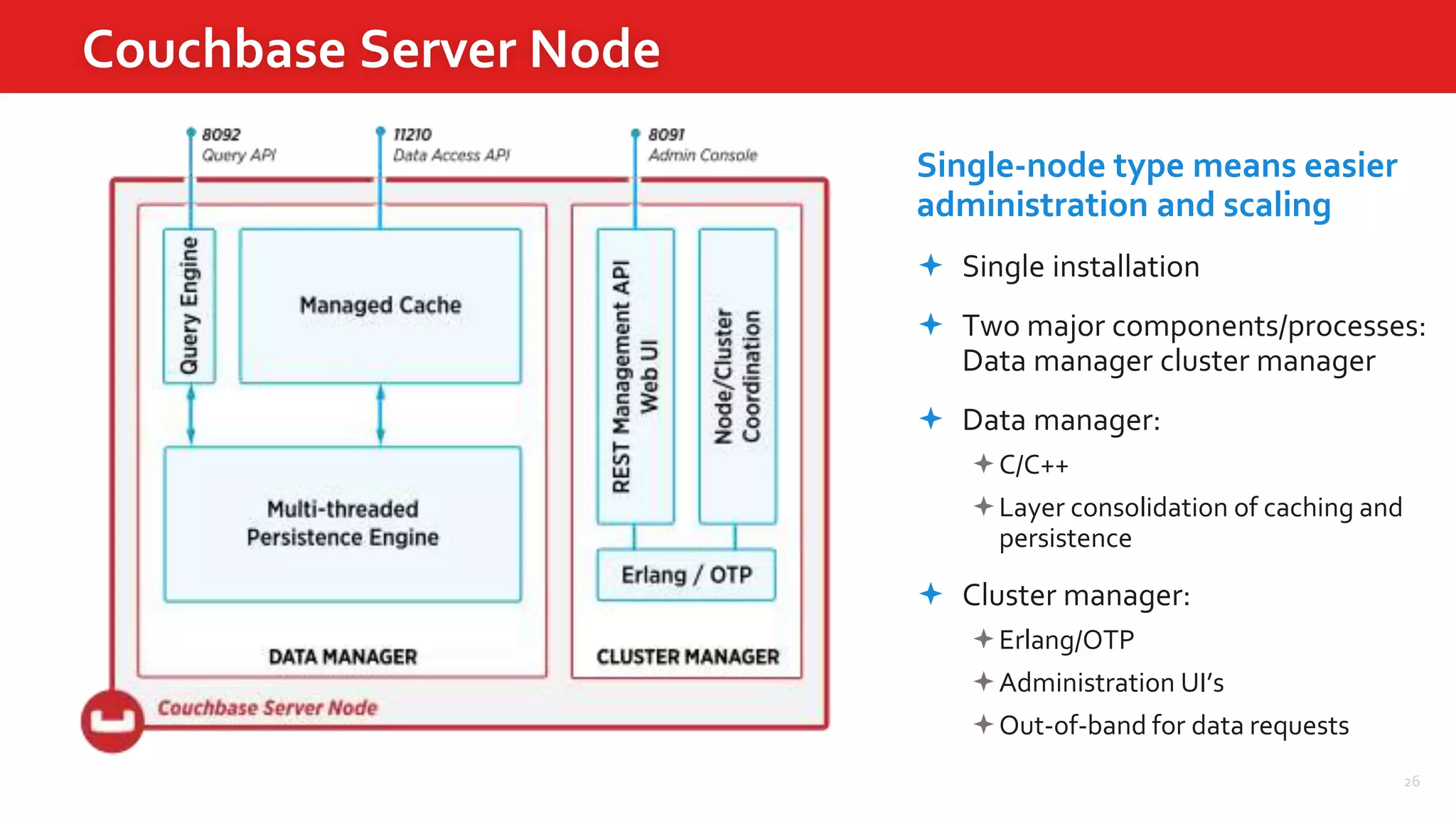 26
Couchbase Server Node
Single-node type means easier
administration and scaling
 Single installation
 Two major components/processes:
Data manager cluster manager
 Data manager:
C/C++
Layer consolidation of caching and
persistence
 Cluster manager:
Erlang/OTP
Administration UI’s
Out-of-band for data requests
 
