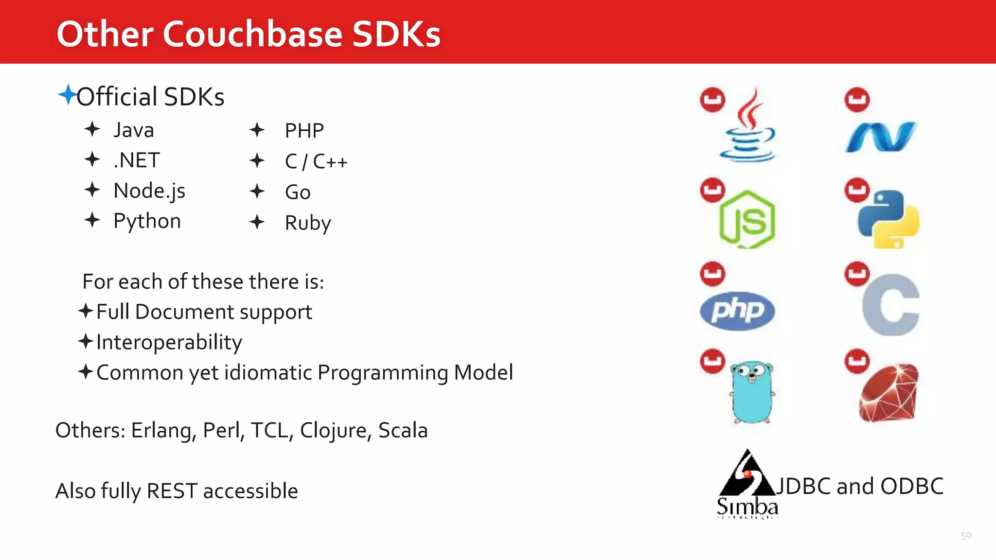 50
Other Couchbase SDKs
Official SDKs
 Java
 .NET
 Node.js
 Python
For each of these there is:
Full Document support
Interoperability
Common yet idiomatic Programming Model
Others: Erlang, Perl, TCL, Clojure, Scala
Also fully REST accessible
 PHP
 C / C++
 Go
 Ruby
JDBC and ODBC
 