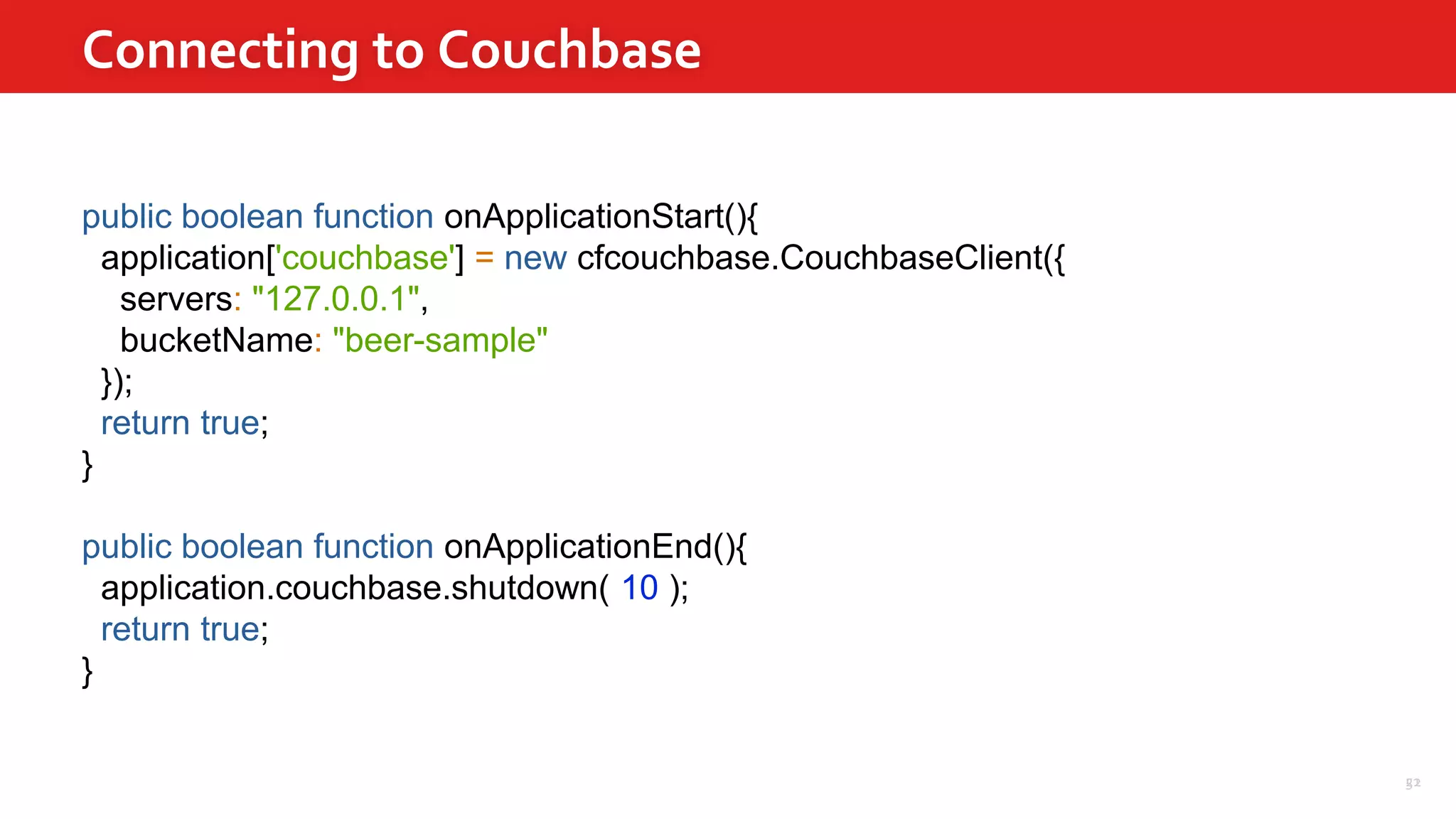 51
Connecting to Couchbase
22
public boolean function onApplicationStart(){
application['couchbase'] = new cfcouchbase.CouchbaseClient({
servers: "127.0.0.1",
bucketName: "beer-sample"
});
return true;
}
public boolean function onApplicationEnd(){
application.couchbase.shutdown( 10 );
return true;
}
 