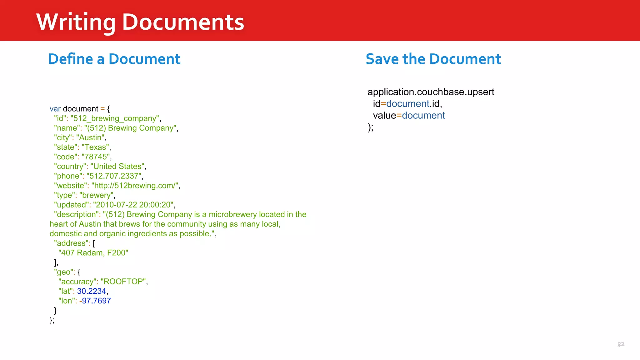 52
Writing Documents
22
var document = {
"id": "512_brewing_company",
"name": "(512) Brewing Company",
"city": "Austin",
"state": "Texas",
"code": "78745",
"country": "United States",
"phone": "512.707.2337",
"website": "http://512brewing.com/",
"type": "brewery",
"updated": "2010-07-22 20:00:20",
"description": "(512) Brewing Company is a microbrewery located in the
heart of Austin that brews for the community using as many local,
domestic and organic ingredients as possible.",
"address": [
"407 Radam, F200"
],
"geo": {
"accuracy": "ROOFTOP",
"lat": 30.2234,
"lon": -97.7697
}
};
application.couchbase.upsert
id=document.id,
value=document
);
Define a Document Save the Document
 