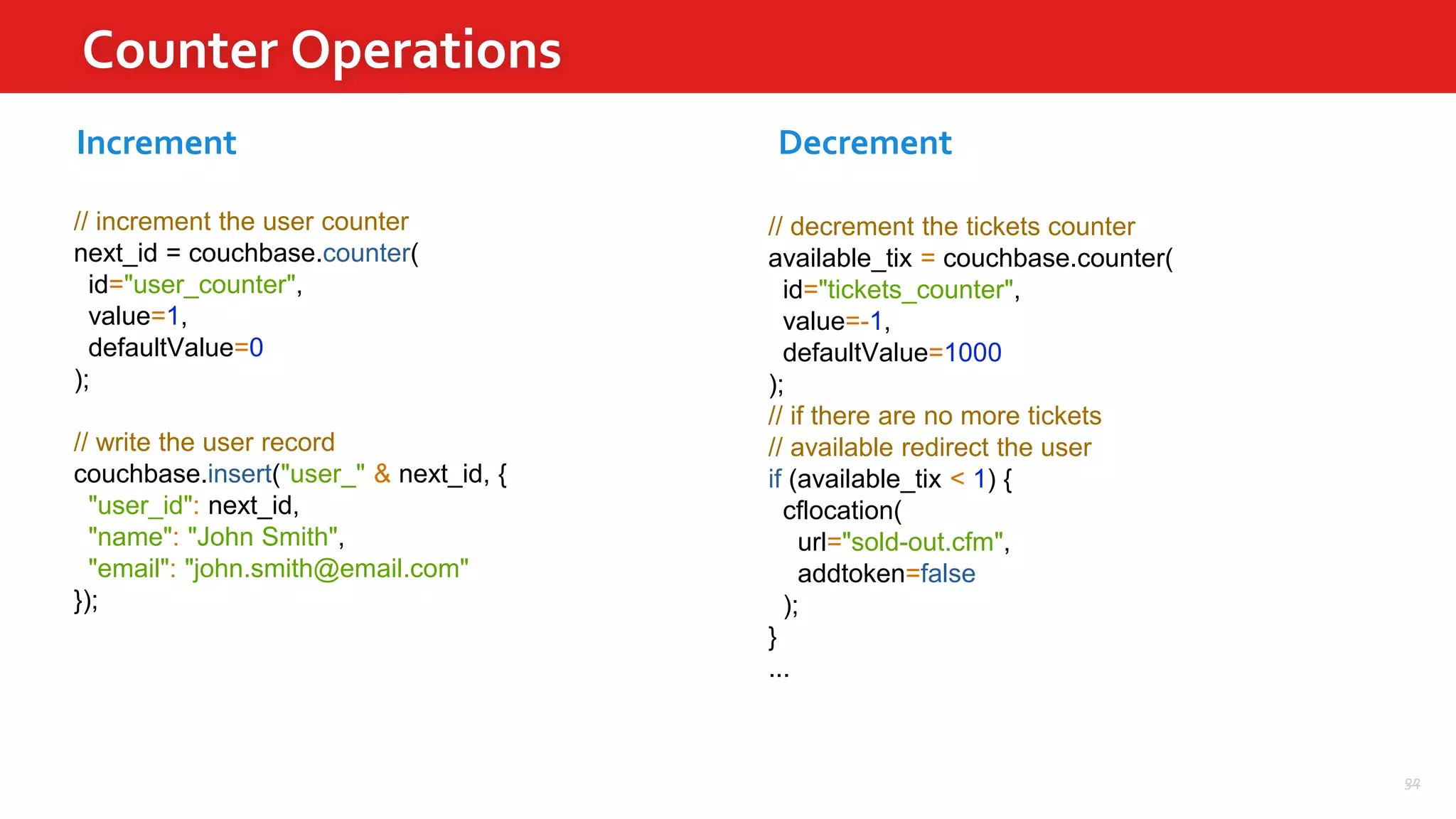 54
Counter Operations
22
// increment the user counter
next_id = couchbase.counter(
id="user_counter",
value=1,
defaultValue=0
);
// write the user record
couchbase.insert("user_" & next_id, {
"user_id": next_id,
"name": "John Smith",
"email": "john.smith@email.com"
});
Increment
// decrement the tickets counter
available_tix = couchbase.counter(
id="tickets_counter",
value=-1,
defaultValue=1000
);
// if there are no more tickets
// available redirect the user
if (available_tix < 1) {
cflocation(
url="sold-out.cfm",
addtoken=false
);
}
...
Decrement
 
