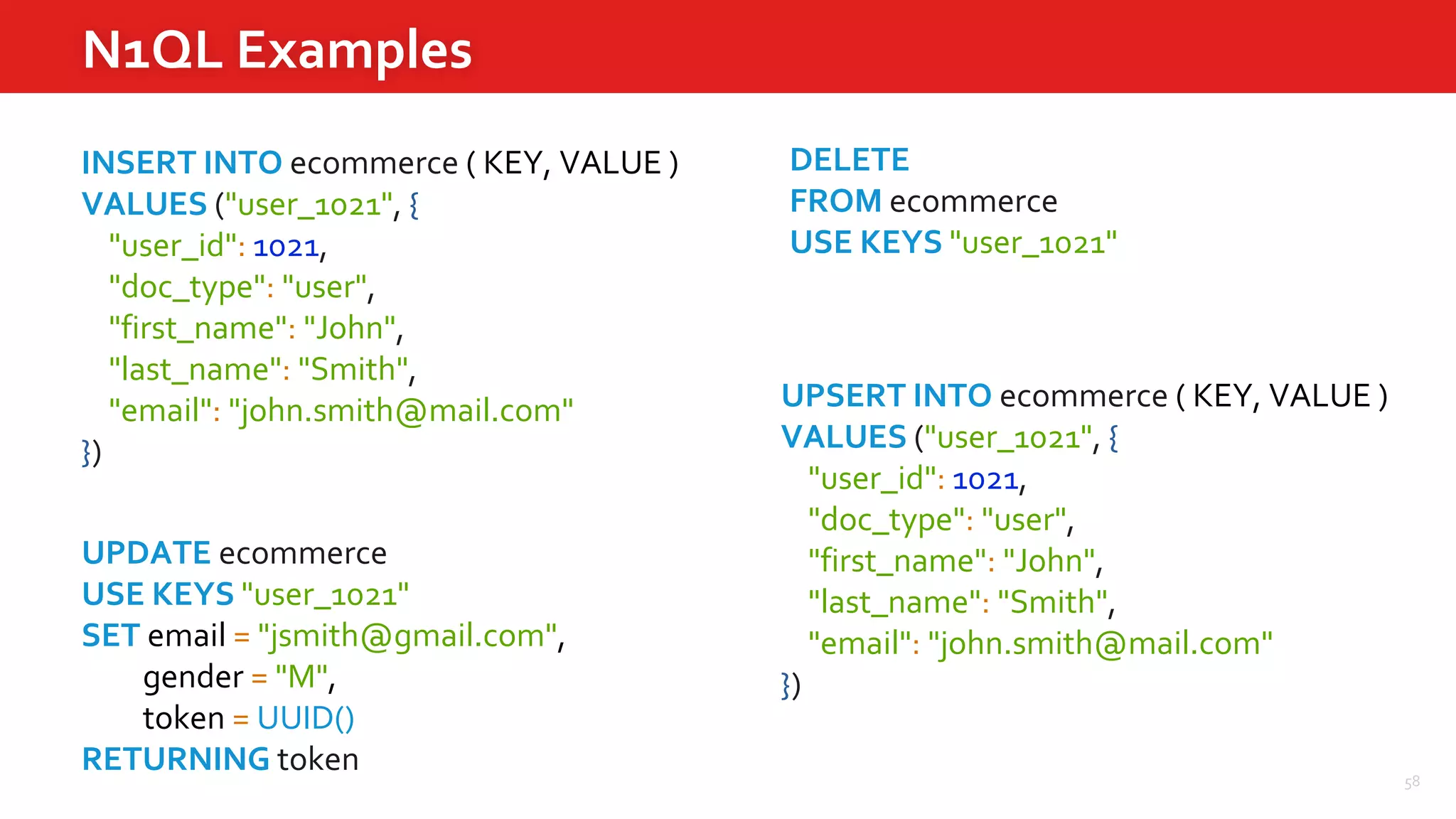 58
N1QL Examples
INSERT INTO ecommerce ( KEY, VALUE )
VALUES ("user_1021", {
"user_id": 1021,
"doc_type": "user",
"first_name": "John",
"last_name": "Smith",
"email": "john.smith@mail.com"
})
UPDATE ecommerce
USE KEYS "user_1021"
SET email = "jsmith@gmail.com",
gender = "M",
token = UUID()
RETURNING token
UPSERT INTO ecommerce ( KEY, VALUE )
VALUES ("user_1021", {
"user_id": 1021,
"doc_type": "user",
"first_name": "John",
"last_name": "Smith",
"email": "john.smith@mail.com"
})
DELETE
FROM ecommerce
USE KEYS "user_1021"
 