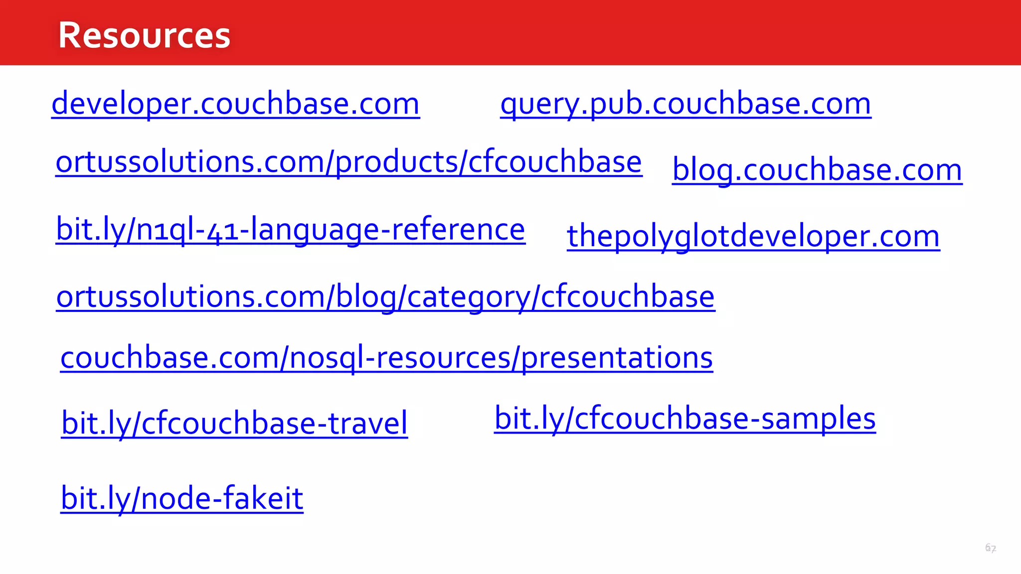 67
Resources
22
ortussolutions.com/products/cfcouchbase
ortussolutions.com/blog/category/cfcouchbase
developer.couchbase.com query.pub.couchbase.com
bit.ly/n1ql-41-language-reference
blog.couchbase.com
bit.ly/cfcouchbase-travel bit.ly/cfcouchbase-samples
bit.ly/node-fakeit
thepolyglotdeveloper.com
couchbase.com/nosql-resources/presentations
 