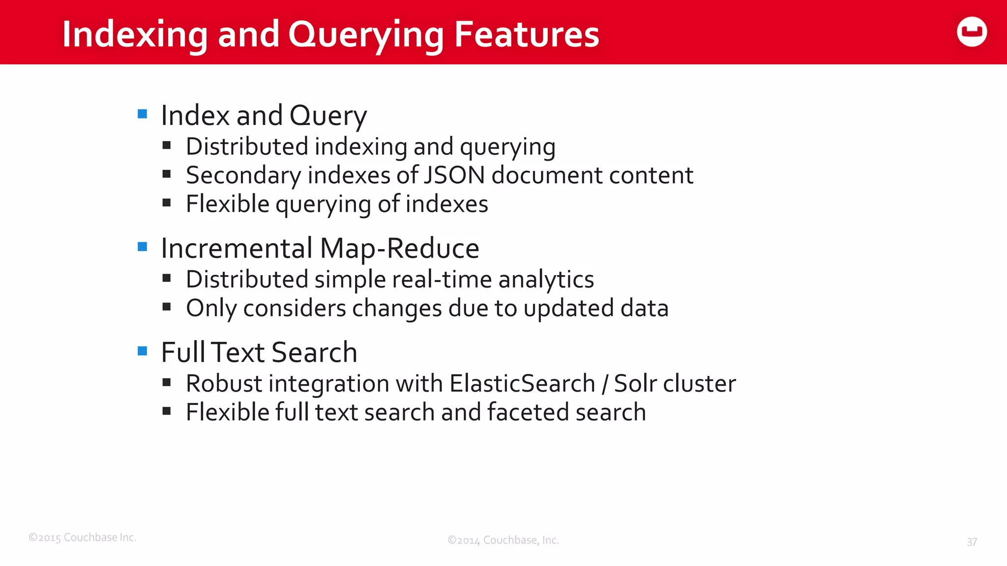 ©2015 Couchbase Inc. 37
Indexing and Querying Features
©2014 Couchbase, Inc.
 Index and Query
 Distributed indexing and querying
 Secondary indexes of JSON document content
 Flexible querying of indexes
 Incremental Map-Reduce
 Distributed simple real-time analytics
 Only considers changes due to updated data
 FullText Search
 Robust integration with ElasticSearch / Solr cluster
 Flexible full text search and faceted search
 