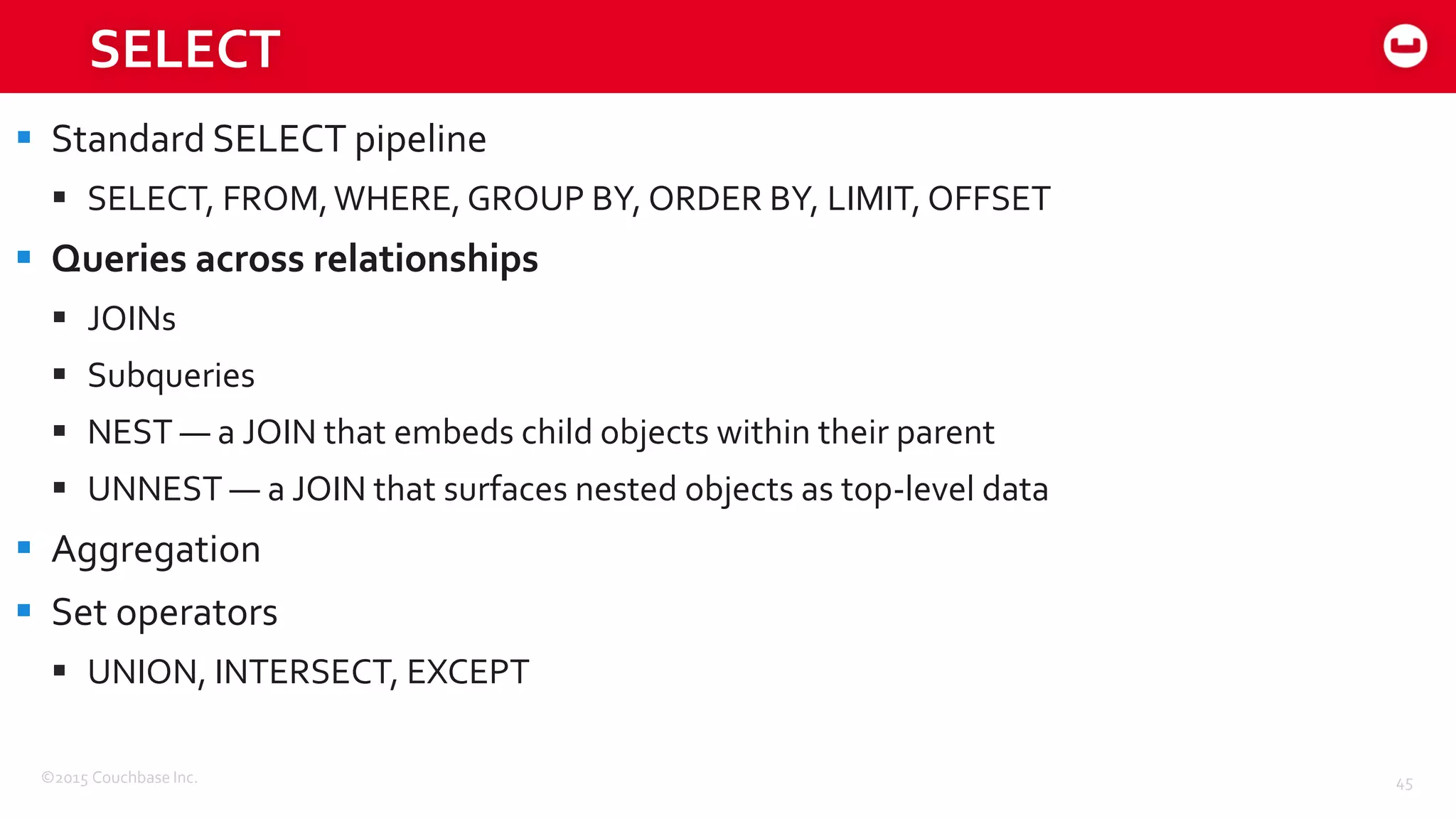 ©2015 Couchbase Inc. 45
SELECT
 Standard SELECT pipeline
 SELECT, FROM,WHERE, GROUP BY, ORDER BY, LIMIT, OFFSET
 Queries across relationships
 JOINs
 Subqueries
 NEST — a JOIN that embeds child objects within their parent
 UNNEST — a JOIN that surfaces nested objects as top-level data
 Aggregation
 Set operators
 UNION, INTERSECT, EXCEPT
 