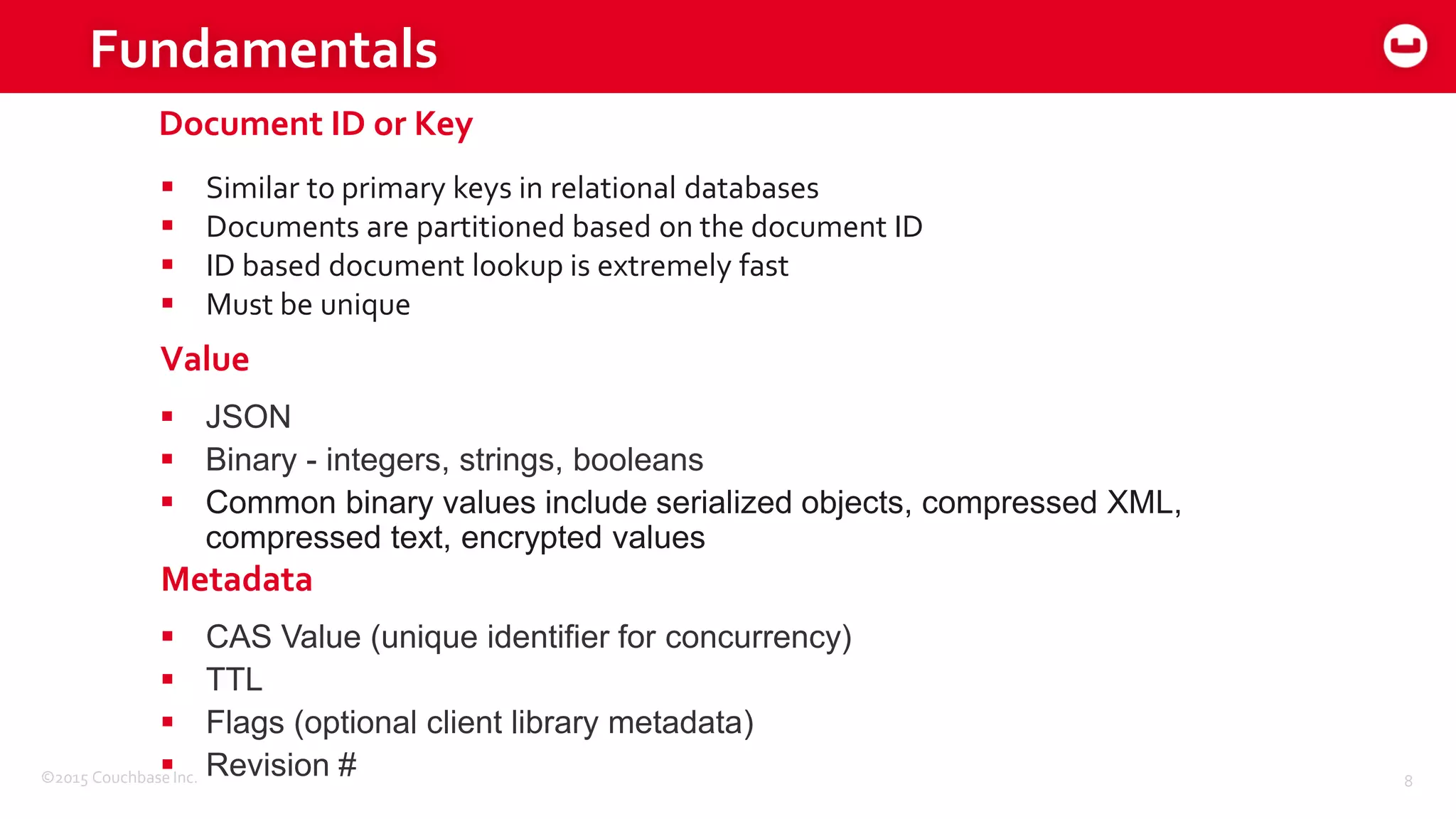 ©2015 Couchbase Inc. 8
Fundamentals
 Similar to primary keys in relational databases
 Documents are partitioned based on the document ID
 ID based document lookup is extremely fast
 Must be unique
 JSON
 Binary - integers, strings, booleans
 Common binary values include serialized objects, compressed XML,
compressed text, encrypted values
Document ID or Key
Value
 CAS Value (unique identifier for concurrency)
 TTL
 Flags (optional client library metadata)
 Revision #
Metadata
 