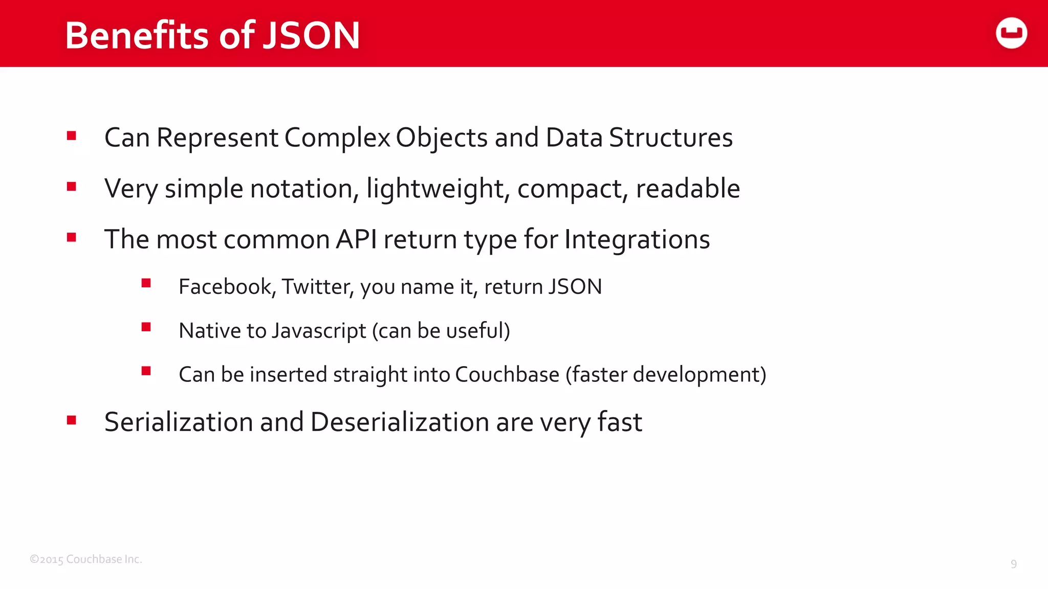 ©2015 Couchbase Inc. 9
 Can Represent Complex Objects and Data Structures
 Very simple notation, lightweight, compact, readable
 The most common API return type for Integrations
 Facebook, Twitter, you name it, return JSON
 Native to Javascript (can be useful)
 Can be inserted straight into Couchbase (faster development)
 Serialization and Deserialization are very fast
Benefits of JSON
 