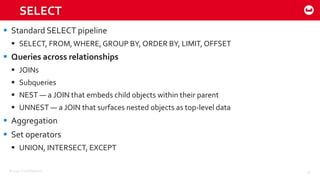 ©2015 Couchbase Inc. 45
SELECT
 Standard SELECT pipeline
 SELECT, FROM,WHERE, GROUP BY, ORDER BY, LIMIT, OFFSET
 Queries across relationships
 JOINs
 Subqueries
 NEST — a JOIN that embeds child objects within their parent
 UNNEST — a JOIN that surfaces nested objects as top-level data
 Aggregation
 Set operators
 UNION, INTERSECT, EXCEPT
 