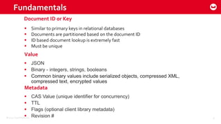 ©2015 Couchbase Inc. 8
Fundamentals
 Similar to primary keys in relational databases
 Documents are partitioned based on the document ID
 ID based document lookup is extremely fast
 Must be unique
 JSON
 Binary - integers, strings, booleans
 Common binary values include serialized objects, compressed XML,
compressed text, encrypted values
Document ID or Key
Value
 CAS Value (unique identifier for concurrency)
 TTL
 Flags (optional client library metadata)
 Revision #
Metadata
 