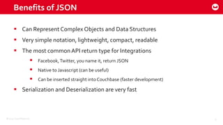 ©2015 Couchbase Inc. 9
 Can Represent Complex Objects and Data Structures
 Very simple notation, lightweight, compact, readable
 The most common API return type for Integrations
 Facebook, Twitter, you name it, return JSON
 Native to Javascript (can be useful)
 Can be inserted straight into Couchbase (faster development)
 Serialization and Deserialization are very fast
Benefits of JSON
 