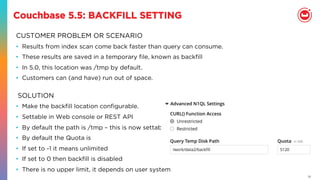 17
Couchbase 5.5: BACKFILL SETTING
CUSTOMER PROBLEM OR SCENARIO
•  Results from index scan come back faster than query can consume.
•  These results are saved in a temporary ﬁle, known as backﬁll
•  In 5.0, this location was /tmp by default.
•  Customers can (and have) run out of space.
•  Make the backﬁll location conﬁgurable.
•  Settable in Web console or REST API
•  By default the path is /tmp – this is now settable
•  By default the Quota is
•  If set to -1 it means unlimited
•  If set to 0 then backﬁll is disabled
•  There is no upper limit, it depends on user system
SOLUTION
 