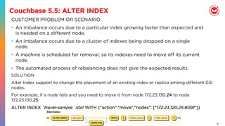 18
Couchbase 5.5: ALTER INDEX
CUSTOMER PROBLEM OR SCENARIO
•  An imbalance occurs due to a particular index growing faster than expected and
is needed on a diﬀerent node.
•  An imbalance occurs due to a cluster of indexes being dropped on a single
node.
•  A machine is scheduled for removal, so its indexes need to move oﬀ its current
node.
•  The automated process of rebalancing does not give the expected results.
SOLUTION
Alter Index support to change the placement of an existing index or replica among diﬀerent GSI
nodes.
For example, if a node fails and you need to move it from node 172.23.130.24 to node
172.23.130.25
ALTER INDEX `travel-sample`.idx1 WITH {"action":"move","nodes": ["172.23.120.25:8091"]}
 