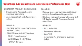 19
Couchbase 5.5: Grouping and Aggregation Performance (EE)
CUSTOMER PROBLEM OR SCENARIO
•  Grouping and Aggregation are
expensive operations
•  Latencies are high and cluster is not
scaling
BENEFITS
•  High scalability
•  Low query latencies
•  Low TCO
•  Automatic: No changes to query or
index
SOLUTION
•  If query is covered by index, Let Indexer
perform Grouping and Aggregation.
•  Eliminate network transportation and disk
I/0 due to backﬁll. These are slowest
operations.
EXAMPLE:
•  CREATE INDEX ttype ON `travel-
sample`(type);
•  SELECT type, COUNT(1) AS cnt
FROM `travel-sample`
WHERE type IS NOT NULL
GROUP BY type;
 