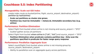 20
Couchbase 5.5: Index Partitioning
Manageability: Scale out GSI Index
create index route on bucket(airline, ﬂight, source_airport, destination_airport)
partition by hash(airline)
•  Scale out partitions as cluster size grows
•  Partition key must be immutable -- meta().id, immutable secondary key (e.g.
airline)
Performance: Partition Elimination
Select ﬂight from bucket where airline is not missing and source_airport = “SFO”
•  Scatter-gather across all partitions
Select ﬂight from bucket where airline in [“UA”, “AA”] and source_airport = “SFO”
•  Partition Elimination when predicate contains partition key : Only scan the
partitions speciﬁed in predicate for faster range query response
Performance: Parallelize Aggregate Scan
Select count(ﬂight) from bucket where airline is not missing group by
source_airport, destination_airport
•  Ability to parallelize scan on aggregate query across partitions
 