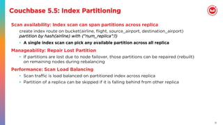 21
Couchbase 5.5: Index Partitioning
Scan availability: Index scan can span partitions across replica
create index route on bucket(airline, ﬂight, source_airport, destination_airport)
partition by hash(airline) with {“num_replica”:1}
•  A single index scan can pick any available partition across all replica
Manageability: Repair Lost Partition
•  If partitions are lost due to node failover, those partitions can be repaired (rebuilt)
on remaining nodes during rebalancing
Performance: Scan Load Balancing
•  Scan traﬃc is load balanced on partitioned index across replica
•  Partition of a replica can be skipped if it is falling behind from other replica
 