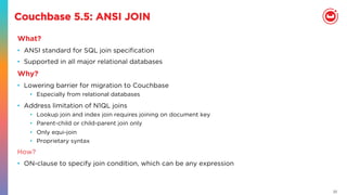 22
Couchbase 5.5: ANSI JOIN
What?
•  ANSI standard for SQL join speciﬁcation
•  Supported in all major relational databases
Why?
•  Lowering barrier for migration to Couchbase
•  Especially from relational databases
•  Address limitation of N1QL joins
•  Lookup join and index join requires joining on document key
•  Parent-child or child-parent join only
•  Only equi-join
•  Proprietary syntax
How?
•  ON-clause to specify join condition, which can be any expression
 
