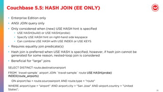 23
Couchbase 5.5: HASH JOIN (EE ONLY)
•  Enterprise Edition only
•  ANSI JOIN query only
•  Only considered when (new) USE HASH hint is speciﬁed
•  USE HASH(build) or USE HASH(probe)
•  Specify USE HASH hint on right-hand side keyspace
•  Can combine USE HASH with USE INDEX or USE KEYS
•  Requires equality join predicate(s)
•  Hash join is preferred when USE HASH is speciﬁed, however, if hash join cannot be
generated for some reason, nested-loop join is considered
•  Beneﬁcial for “large” joins
SELECT DISTINCT route.destinationairport
FROM `travel-sample` airport JOIN `travel-sample` route USE HASH(probe)
INDEX(route_airports)
    ON airport.faa = route.sourceairport AND route.type = "route"
WHERE airport.type = "airport" AND airport.city = "San Jose" AND airport.country = "United
States";
 