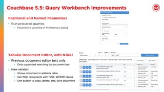 25
Couchbase 5.5: Query Workbench Improvements
Positional and Named Parameters
•  Run prepared queries
•  Parameters speciﬁed in Preferences dialog
Tabular Document Editor, with N1QL!
•  Previous document editor text only
•  Only supported searching by document key
•  New version:
•  Shows document in editable table
•  Can ﬁlter documents with N1QL WHERE clause
•  One button to copy, delete, edit, save document
 