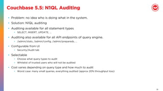 26
Couchbase 5.5: N1QL Auditing
•  Problem: no idea who is doing what in the system.
•  Solution: N1QL auditing
•  Auditing available for all statement types
•  SELECT, INSERT, UPDATE, …
•  Auditing also available for all API endpoints of query engine.
•  /admin/stats, /admin/conﬁg, /admin/prepareds, …
•  Conﬁgurable from UI
•  Security/Audit tab
•  Selectable
•  Choose what query types to audit
•  Whitelist of trusted users who will not be audited
•  Cost varies depending on query type and how much to audit
•  Worst case: many small queries, everything audited (approx 20% throughput loss)
 