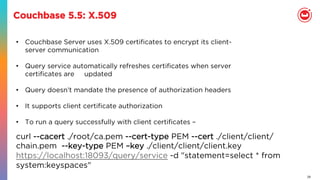 28
Couchbase 5.5: X.509
•  Couchbase Server uses X.509 certiﬁcates to encrypt its client-
server communication
•  Query service automatically refreshes certiﬁcates when server
certiﬁcates are updated
•  Query doesn’t mandate the presence of authorization headers
•  It supports client certiﬁcate authorization
•  To run a query successfully with client certiﬁcates –
curl --cacert ./root/ca.pem --cert-type PEM --cert ./client/client/
chain.pem --key-type PEM –key ./client/client/client.key 
https://localhost:18093/query/service -d "statement=select * from
system:keyspaces"
 