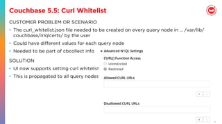 30
Couchbase 5.5: Curl Whitelist
CUSTOMER PROBLEM OR SCENARIO
•  The curl_whitelist.json ﬁle needed to be created on every query node in … /var/lib/
couchbase/n1qlcerts/ by the user
•  Could have diﬀerent values for each query node
•  Needed to be part of cbcollect info
SOLUTION
•  UI now supports setting curl whitelist.
•  This is propagated to all query nodes
 