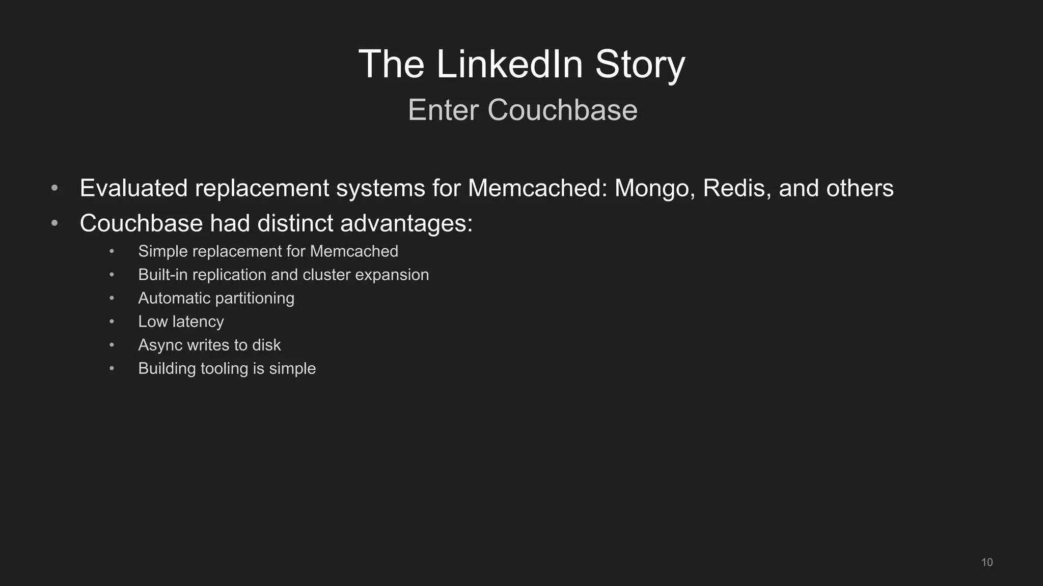 Enter Couchbase
10
The LinkedIn Story
• Evaluated replacement systems for Memcached: Mongo, Redis, and others
• Couchbase had distinct advantages:
• Simple replacement for Memcached
• Built-in replication and cluster expansion
• Automatic partitioning
• Low latency
• Async writes to disk
• Building tooling is simple
 
