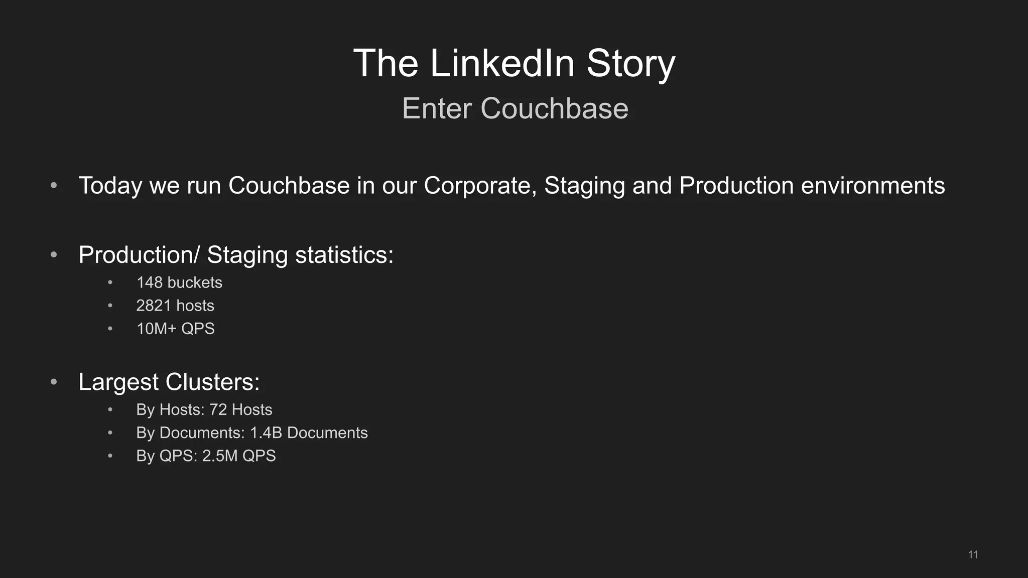 Enter Couchbase
11
The LinkedIn Story
• Today we run Couchbase in our Corporate, Staging and Production environments
• Production/ Staging statistics:
• 148 buckets
• 2821 hosts
• 10M+ QPS
• Largest Clusters:
• By Hosts: 72 Hosts
• By Documents: 1.4B Documents
• By QPS: 2.5M QPS
 