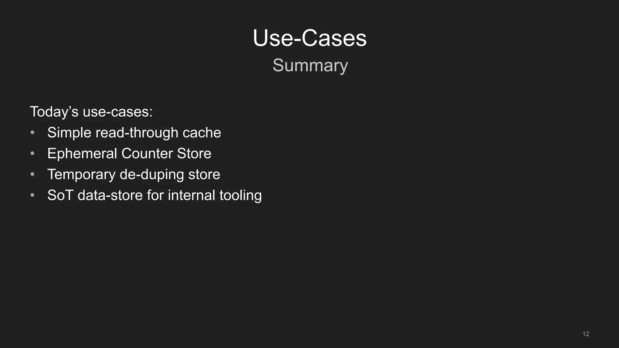 Summary
12
Use-Cases
Today’s use-cases:
• Simple read-through cache
• Ephemeral Counter Store
• Temporary de-duping store
• SoT data-store for internal tooling
 