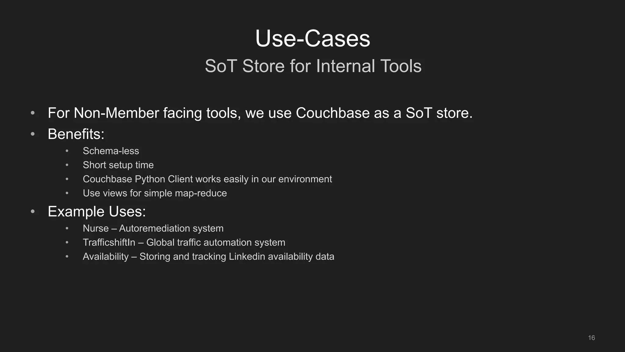 SoT Store for Internal Tools
16
Use-Cases
• For Non-Member facing tools, we use Couchbase as a SoT store.
• Benefits:
• Schema-less
• Short setup time
• Couchbase Python Client works easily in our environment
• Use views for simple map-reduce
• Example Uses:
• Nurse – Autoremediation system
• TrafficshiftIn – Global traffic automation system
• Availability – Storing and tracking Linkedin availability data
 