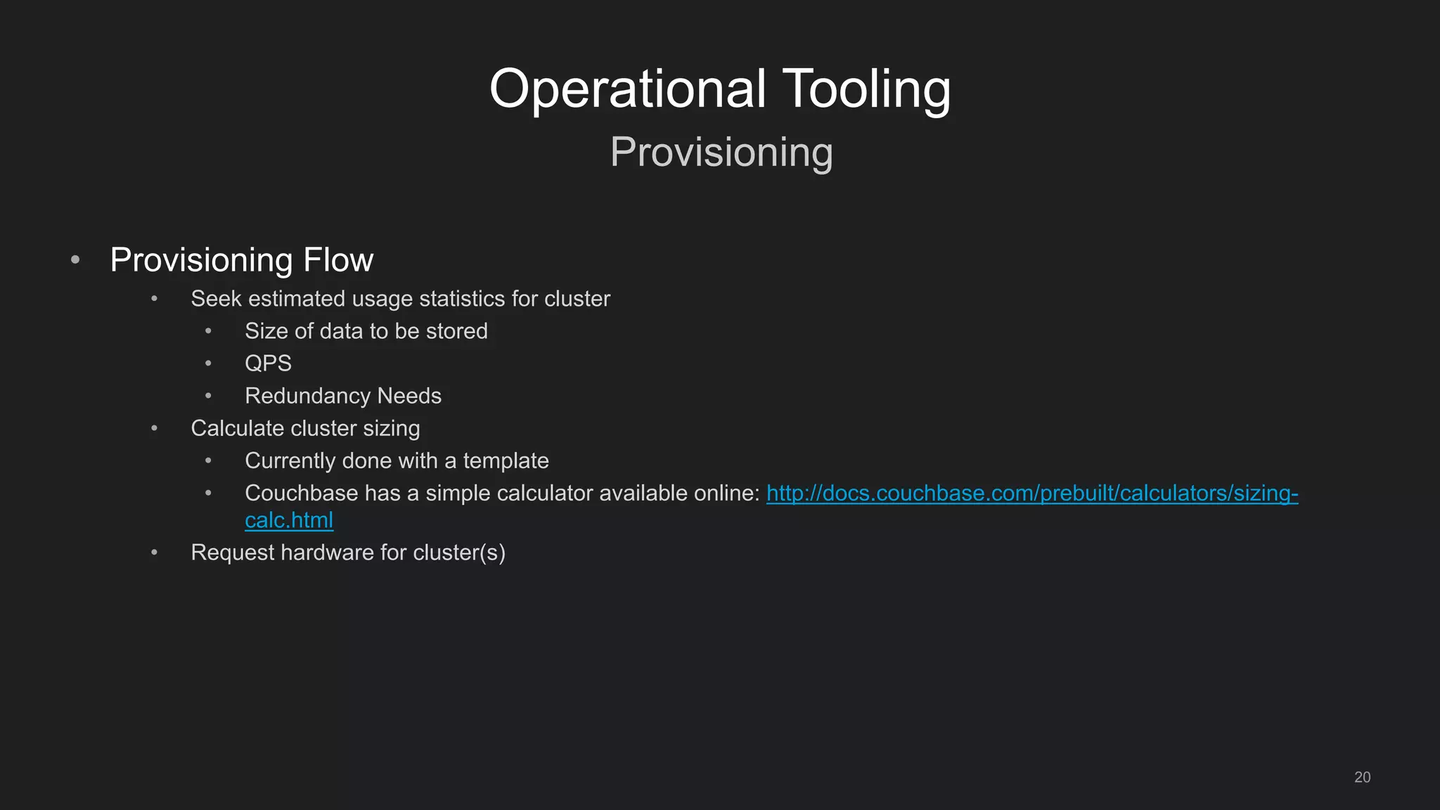 Provisioning
20
Operational Tooling
• Provisioning Flow
• Seek estimated usage statistics for cluster
• Size of data to be stored
• QPS
• Redundancy Needs
• Calculate cluster sizing
• Currently done with a template
• Couchbase has a simple calculator available online: http://docs.couchbase.com/prebuilt/calculators/sizing-
calc.html
• Request hardware for cluster(s)
 