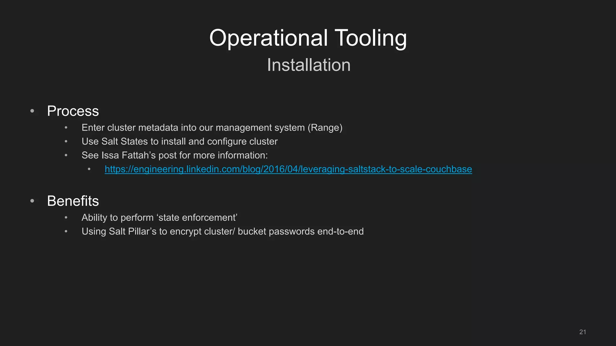 Installation
21
Operational Tooling
• Process
• Enter cluster metadata into our management system (Range)
• Use Salt States to install and configure cluster
• See Issa Fattah’s post for more information:
• https://engineering.linkedin.com/blog/2016/04/leveraging-saltstack-to-scale-couchbase
• Benefits
• Ability to perform ‘state enforcement’
• Using Salt Pillar’s to encrypt cluster/ bucket passwords end-to-end
 