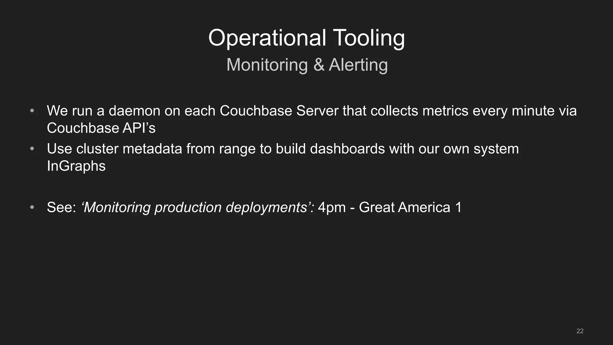 Monitoring & Alerting
22
Operational Tooling
• We run a daemon on each Couchbase Server that collects metrics every minute via
Couchbase API’s
• Use cluster metadata from range to build dashboards with our own system
InGraphs
• See: ‘Monitoring production deployments’: 4pm - Great America 1
 