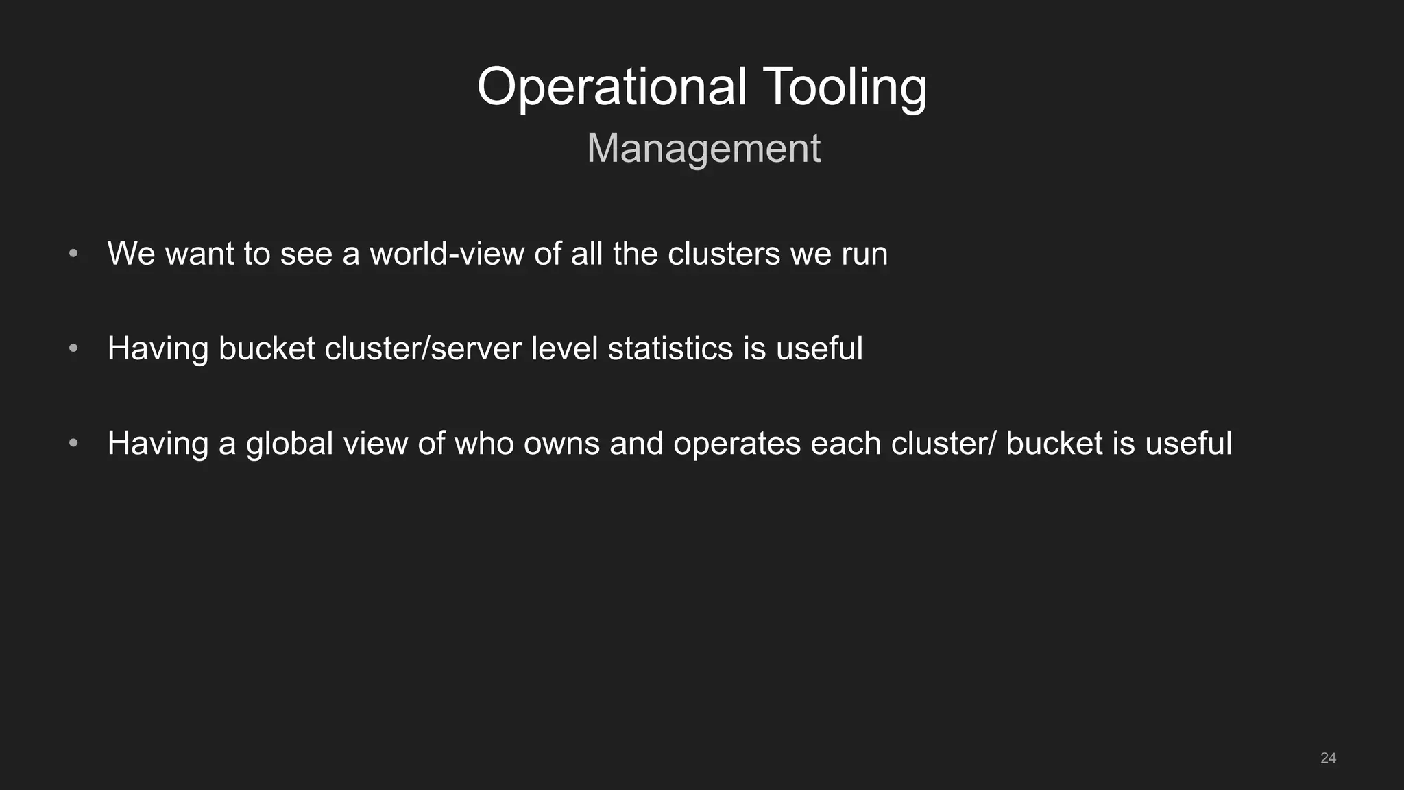 Management
24
Operational Tooling
• We want to see a world-view of all the clusters we run
• Having bucket cluster/server level statistics is useful
• Having a global view of who owns and operates each cluster/ bucket is useful
 