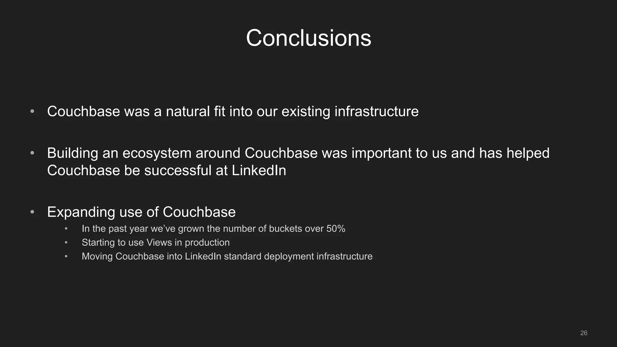 26
Conclusions
• Couchbase was a natural fit into our existing infrastructure
• Building an ecosystem around Couchbase was important to us and has helped
Couchbase be successful at LinkedIn
• Expanding use of Couchbase
• In the past year we’ve grown the number of buckets over 50%
• Starting to use Views in production
• Moving Couchbase into LinkedIn standard deployment infrastructure
 