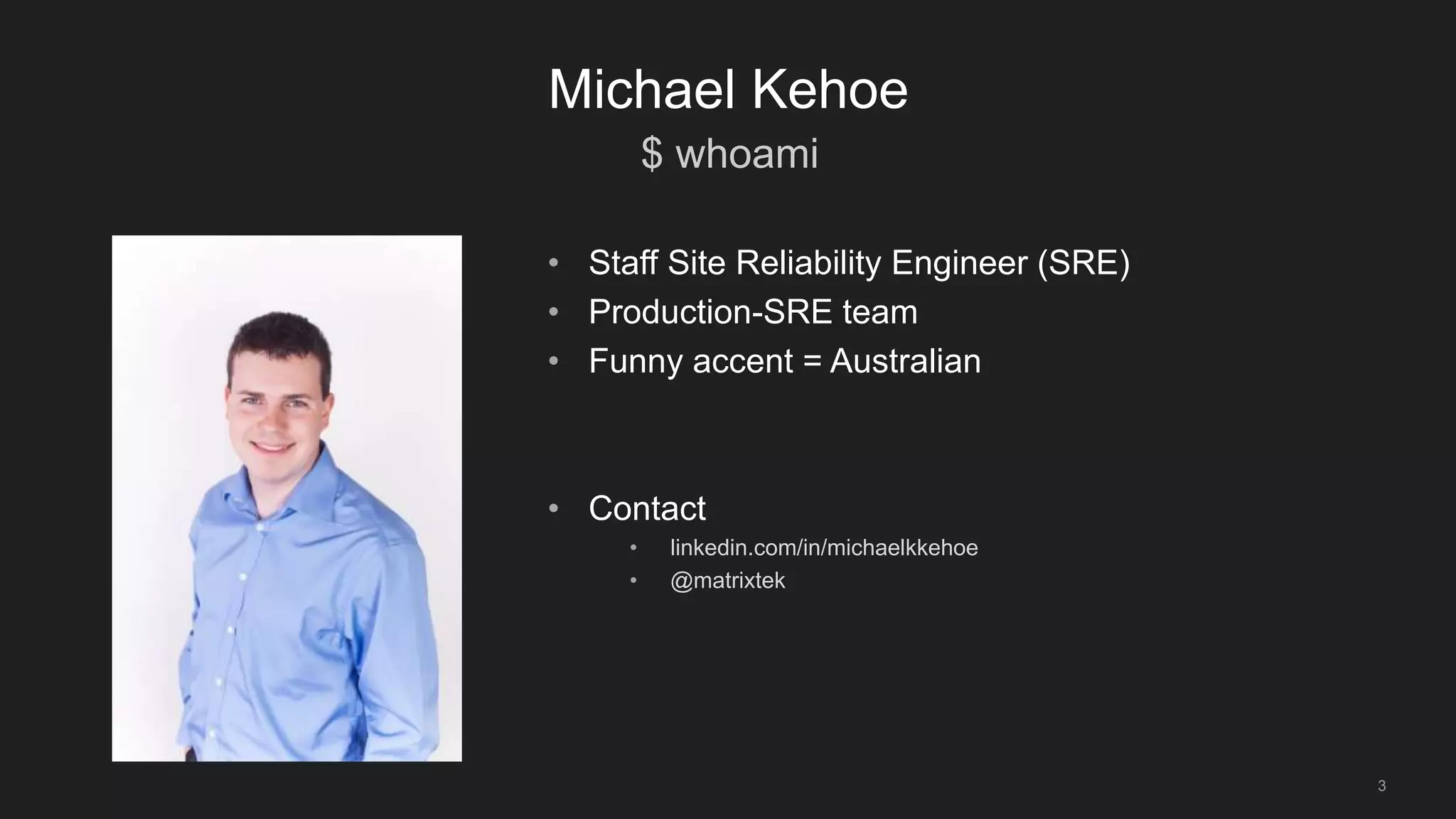 $ whoami
3
Michael Kehoe
• Staff Site Reliability Engineer (SRE)
• Production-SRE team
• Funny accent = Australian
• Contact
• linkedin.com/in/michaelkkehoe
• @matrixtek
 