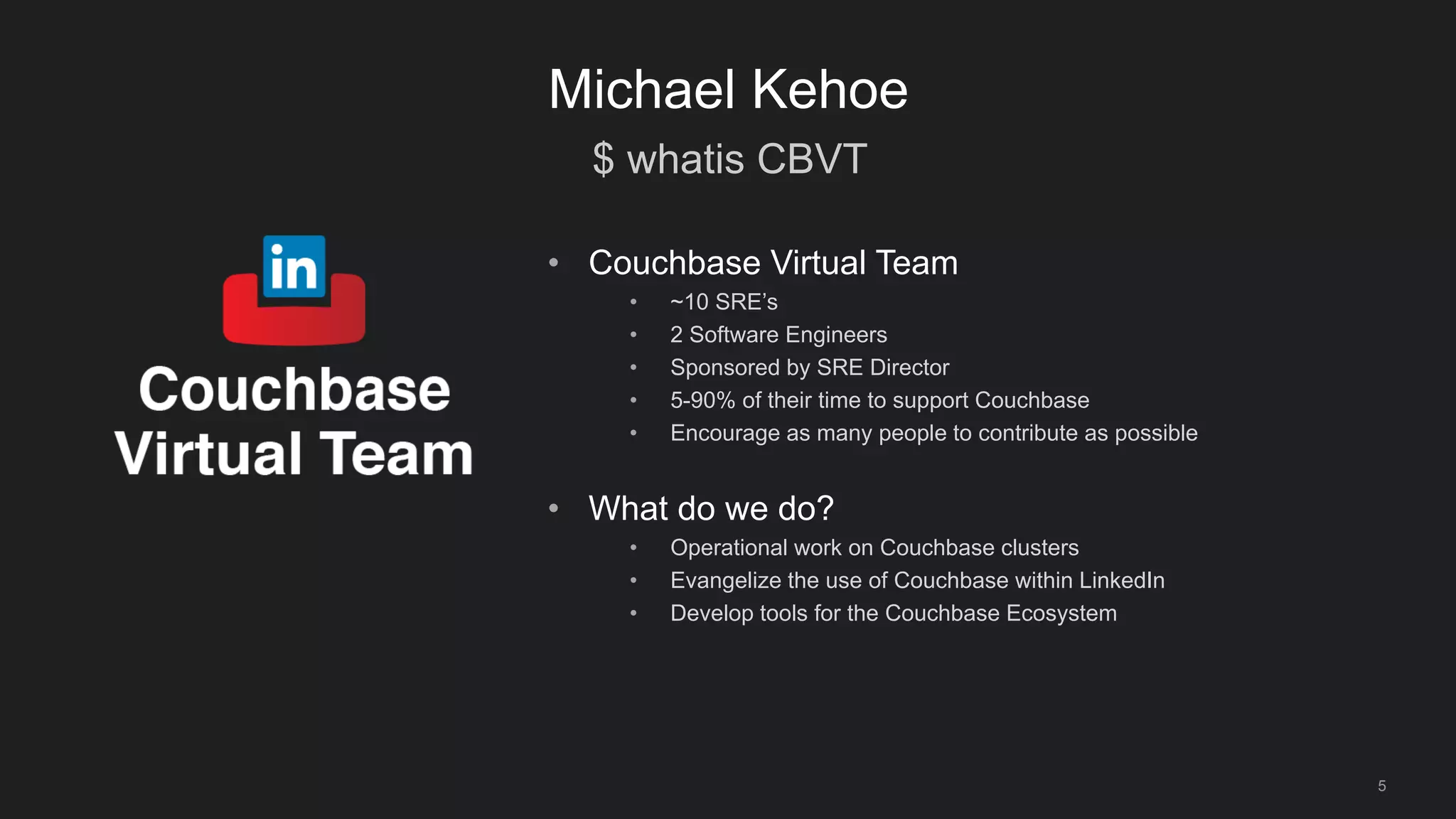 $ whatis CBVT
5
Michael Kehoe
• Couchbase Virtual Team
• ~10 SRE’s
• 2 Software Engineers
• Sponsored by SRE Director
• 5-90% of their time to support Couchbase
• Encourage as many people to contribute as possible
• What do we do?
• Operational work on Couchbase clusters
• Evangelize the use of Couchbase within LinkedIn
• Develop tools for the Couchbase Ecosystem
 