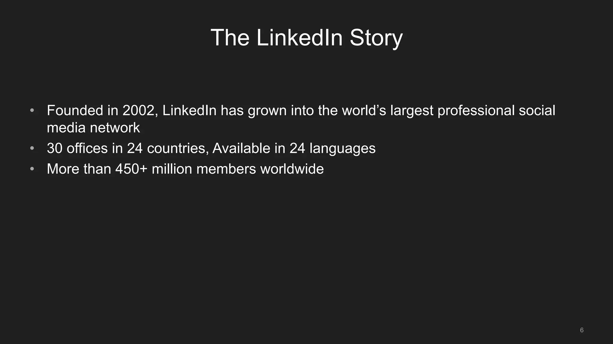 6
The LinkedIn Story
• Founded in 2002, LinkedIn has grown into the world’s largest professional social
media network
• 30 offices in 24 countries, Available in 24 languages
• More than 450+ million members worldwide
 