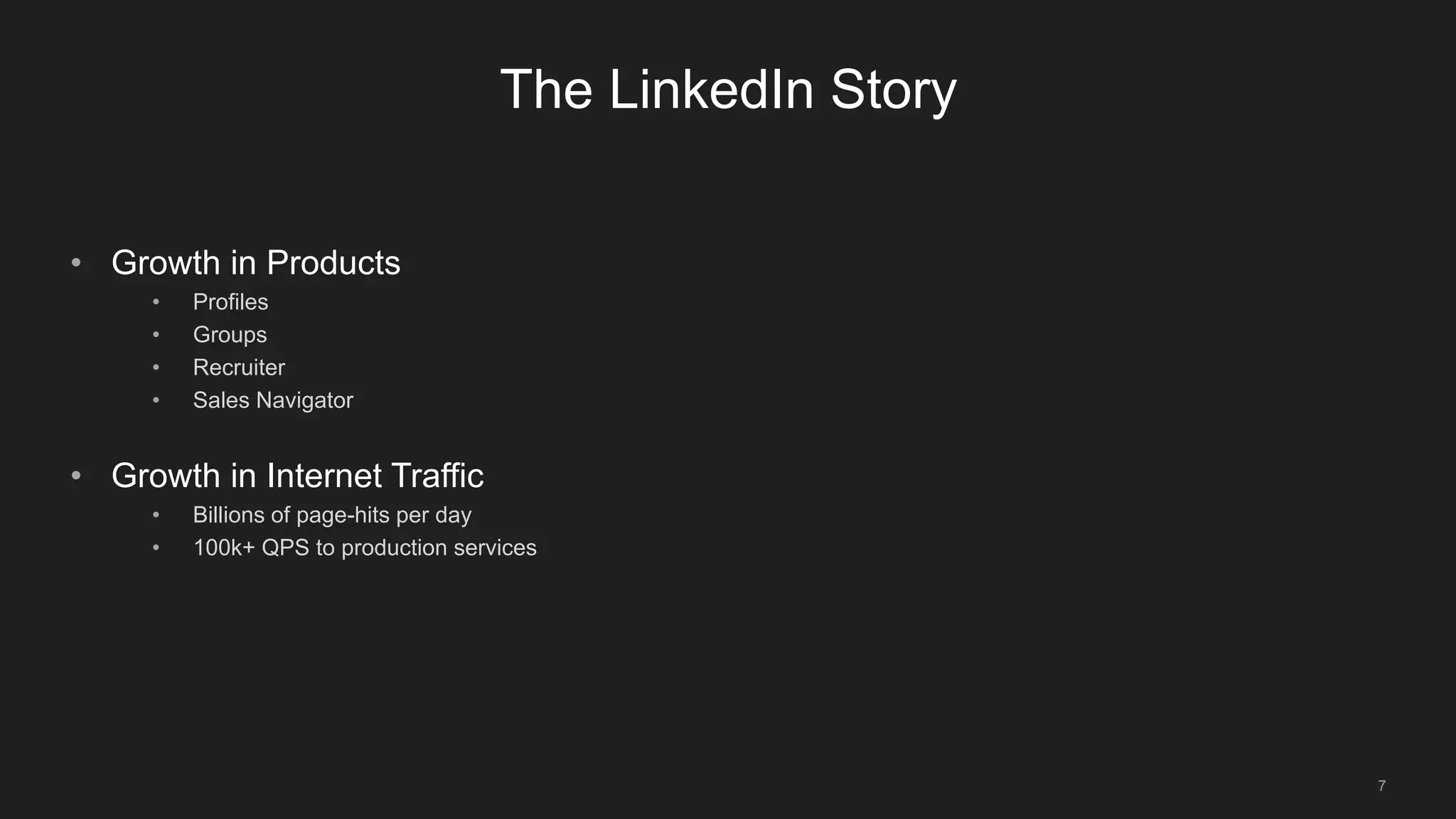 7
The LinkedIn Story
• Growth in Products
• Profiles
• Groups
• Recruiter
• Sales Navigator
• Growth in Internet Traffic
• Billions of page-hits per day
• 100k+ QPS to production services
 