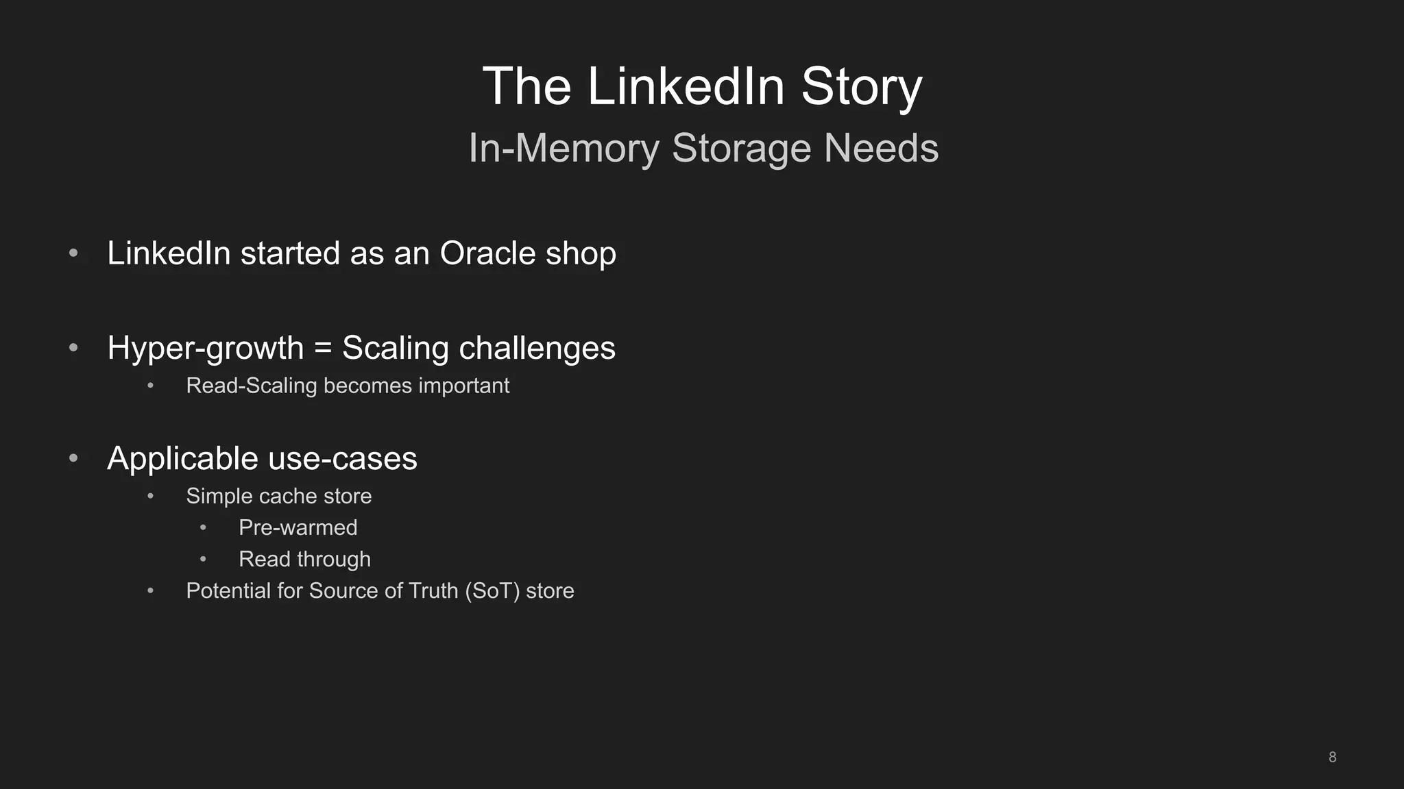In-Memory Storage Needs
8
The LinkedIn Story
• LinkedIn started as an Oracle shop
• Hyper-growth = Scaling challenges
• Read-Scaling becomes important
• Applicable use-cases
• Simple cache store
• Pre-warmed
• Read through
• Potential for Source of Truth (SoT) store
 