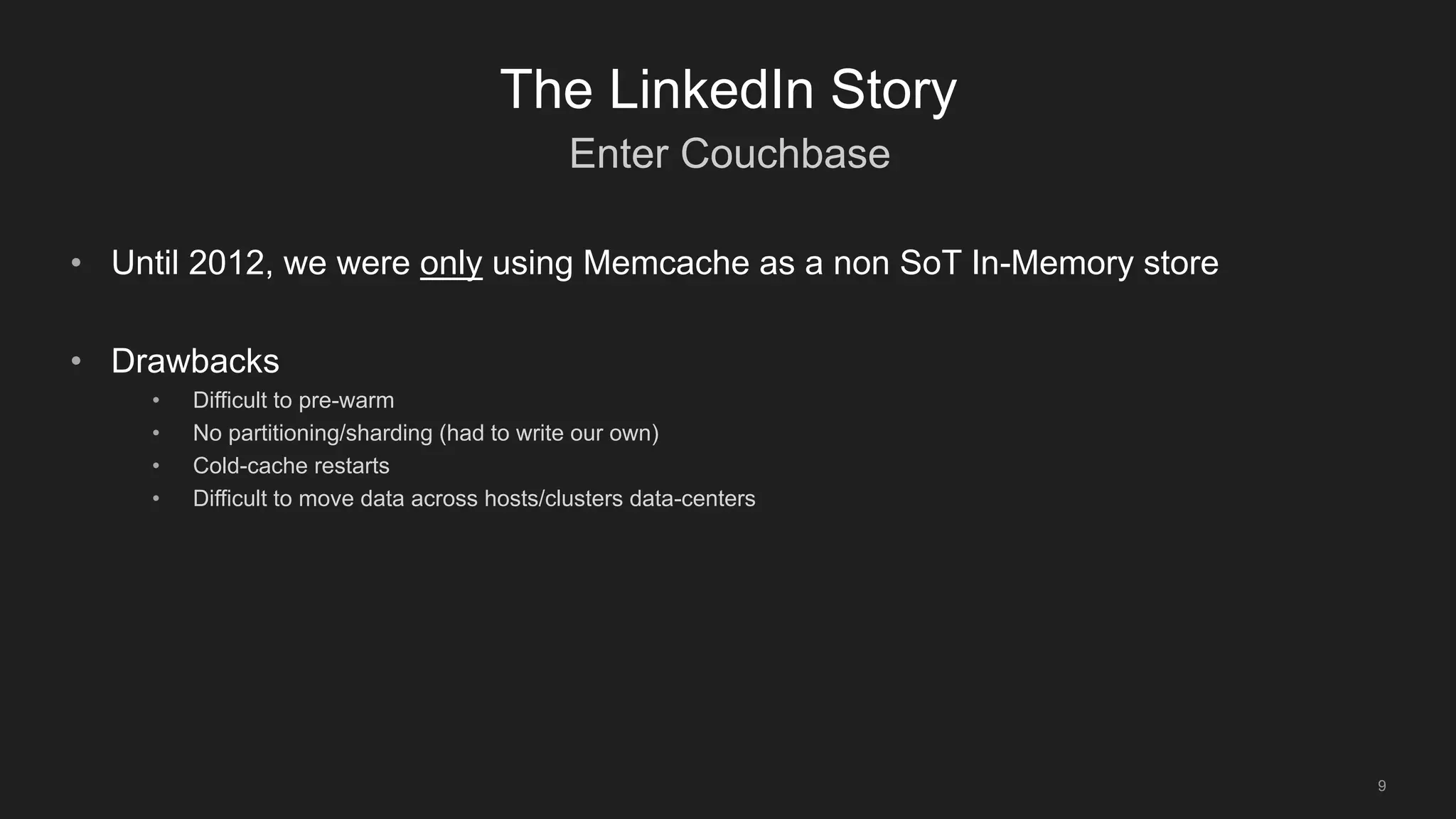 Enter Couchbase
9
The LinkedIn Story
• Until 2012, we were only using Memcache as a non SoT In-Memory store
• Drawbacks
• Difficult to pre-warm
• No partitioning/sharding (had to write our own)
• Cold-cache restarts
• Difficult to move data across hosts/clusters data-centers
 