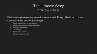 Enter Couchbase
10
The LinkedIn Story
• Evaluated replacement systems for Memcached: Mongo, Redis, and others
• Couchbase ...