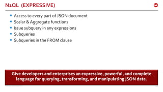 ©2015 Couchbase Inc. 100
N1QL (EXPRESSIVE)
§ Access to every part of JSON document
§ Scalar & Aggregate functions
§ Issue subquery in any expressions
§ Subqueries
§ Subqueries in the FROM clause
Give developers and enterprises an expressive, powerful, and complete
language for querying, transforming, and manipulating JSON data.
 