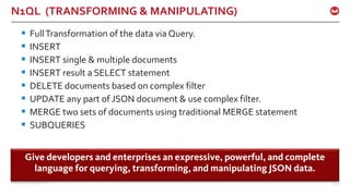 ©2015 Couchbase Inc. 103
N1QL (TRANSFORMING & MANIPULATING)
§ FullTransformation of the data via Query.
§ INSERT
§ INSERT single & multiple documents
§ INSERT result a SELECT statement
§ DELETE documents based on complex filter
§ UPDATE any part of JSON document & use complex filter.
§ MERGE two sets of documents using traditional MERGE statement
§ SUBQUERIES
Give developers and enterprises an expressive, powerful, and complete
language for querying, transforming, and manipulating JSON data.
 