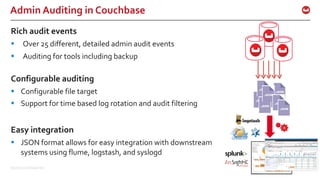 ©2015 Couchbase Inc. 59
Admin Auditing in Couchbase
Rich audit events
§ Over 25 different, detailed admin audit events
§ Auditing for tools including backup
Configurable auditing
§ Configurable file target
§ Support for time based log rotation and audit filtering
Easy integration
§ JSON format allows for easy integration with downstream
systems using flume, logstash, and syslogd
 