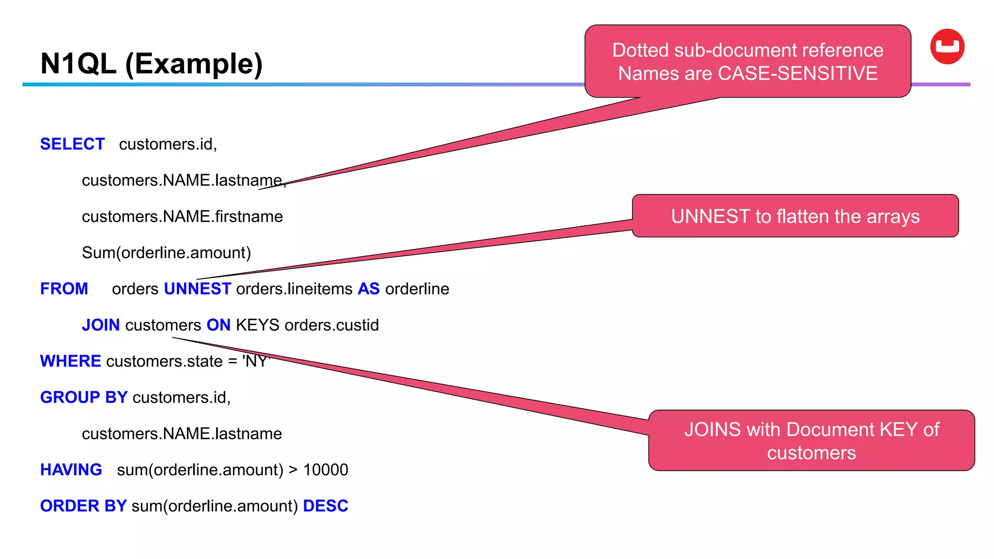 N1QL (Example)
SELECT customers.id,
customers.NAME.lastname,
customers.NAME.firstname
Sum(orderline.amount)
FROM orders UNNEST orders.lineitems AS orderline
JOIN customers ON KEYS orders.custid
WHERE customers.state = 'NY'
GROUP BY customers.id,
customers.NAME.lastname
HAVING sum(orderline.amount) > 10000
ORDER BY sum(orderline.amount) DESC
Dotted sub-document reference
Names are CASE-SENSITIVE
UNNEST to flatten the arrays
JOINS with Document KEY of
customers
 