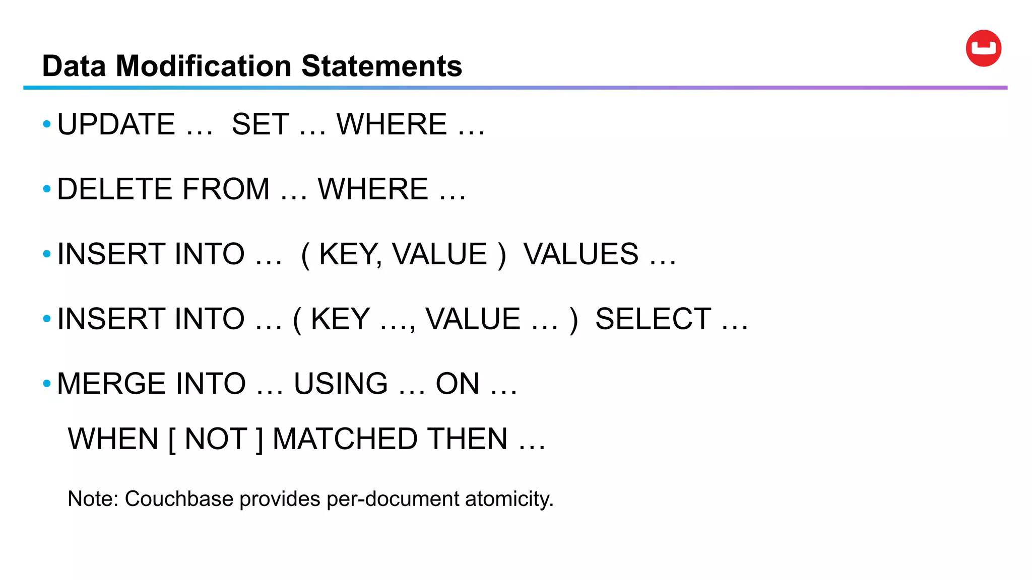 Data Modification Statements
• UPDATE … SET … WHERE …
• DELETE FROM … WHERE …
• INSERT INTO … ( KEY, VALUE ) VALUES …
• INSERT INTO … ( KEY …, VALUE … ) SELECT …
• MERGE INTO … USING … ON …
WHEN [ NOT ] MATCHED THEN …
Note: Couchbase provides per-document atomicity.
 
