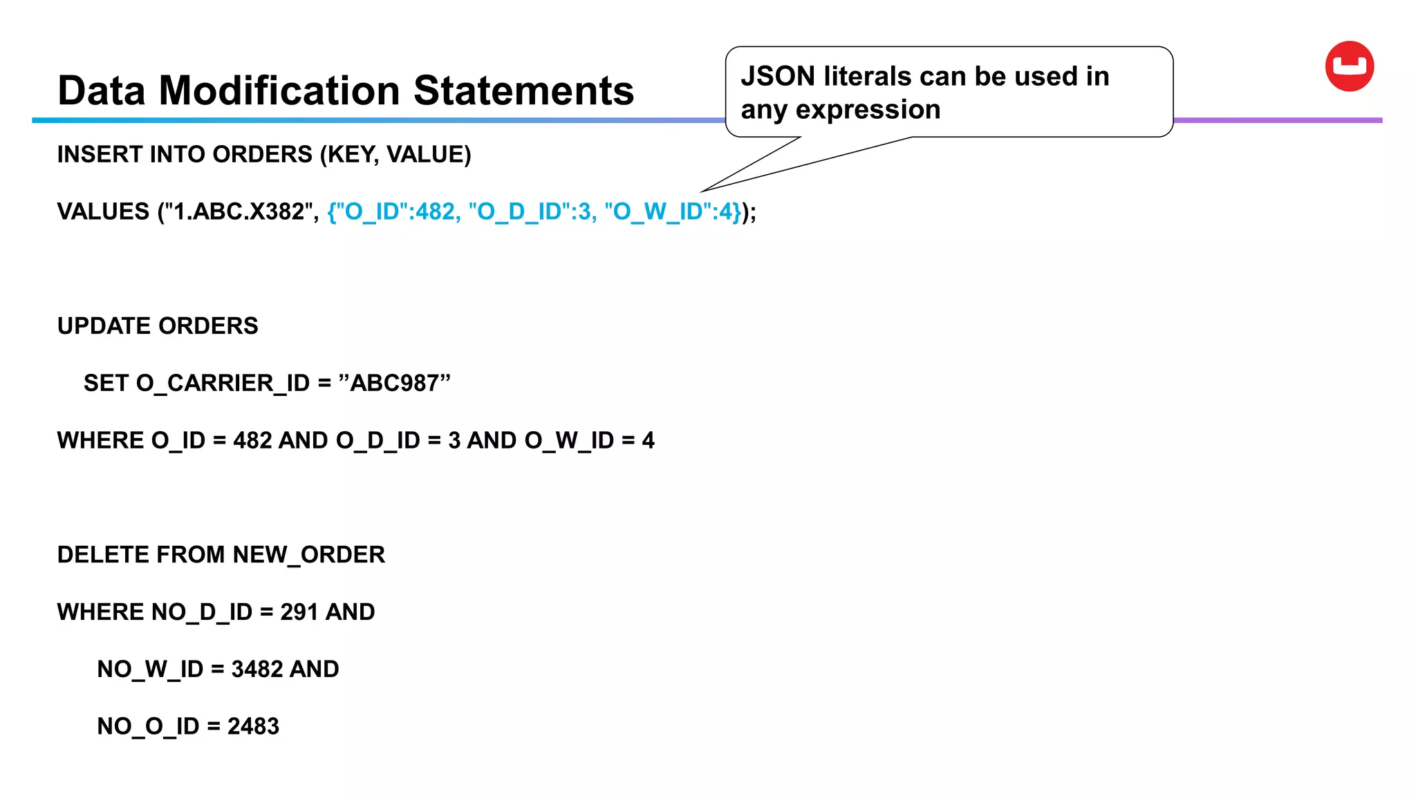 Data Modification Statements
INSERT INTO ORDERS (KEY, VALUE)
VALUES ("1.ABC.X382", {"O_ID":482, "O_D_ID":3, "O_W_ID":4});
UPDATE ORDERS
SET O_CARRIER_ID = ”ABC987”
WHERE O_ID = 482 AND O_D_ID = 3 AND O_W_ID = 4
DELETE FROM NEW_ORDER
WHERE NO_D_ID = 291 AND
NO_W_ID = 3482 AND
NO_O_ID = 2483
JSON literals can be used in
any expression
 
